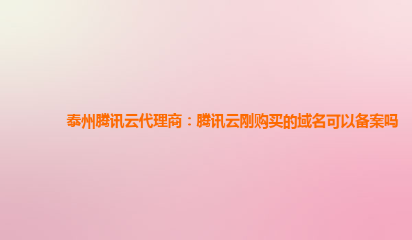 泰州腾讯云代理商：腾讯云刚购买的域名可以备案吗