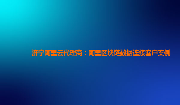 济宁阿里云代理商：阿里区块链数据连接客户案例