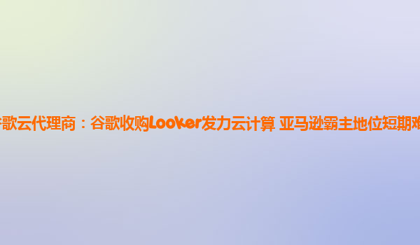 谷歌云代理商：谷歌收购Looker发力云计算 亚马逊霸主地位短期难以撼动