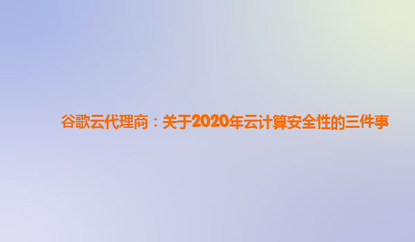 谷歌云代理商：关于2020年云计算安全性的三件事