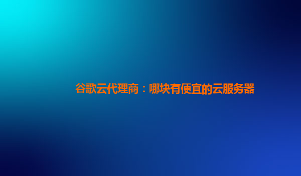 谷歌云代理商：哪块有便宜的云服务器