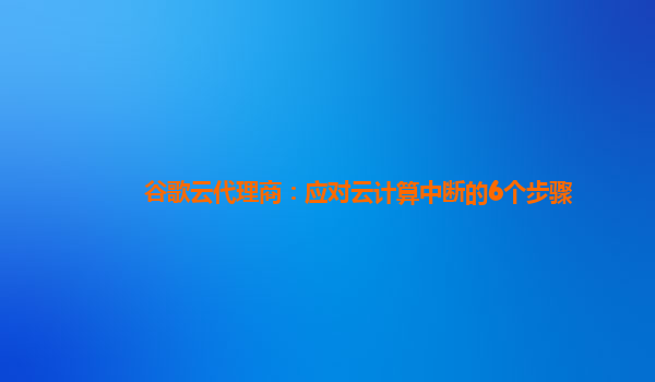 谷歌云代理商：应对云计算中断的6个步骤