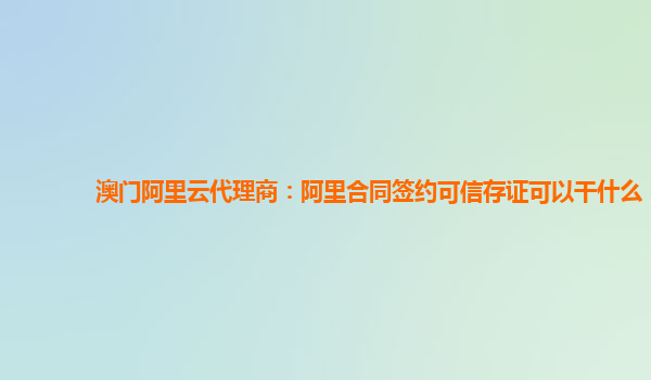 澳门阿里云代理商：阿里合同签约可信存证可以干什么
