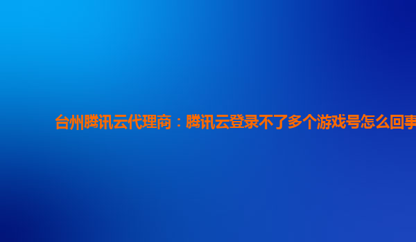 台州腾讯云代理商：腾讯云登录不了多个游戏号怎么回事