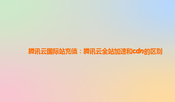 腾讯云国际站充值：腾讯云全站加速和cdn的区别