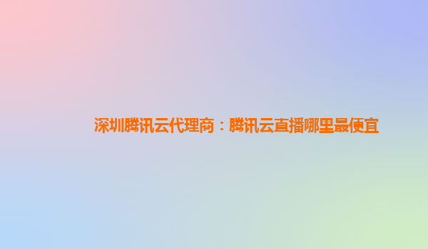 深圳腾讯云代理商：腾讯云直播哪里最便宜