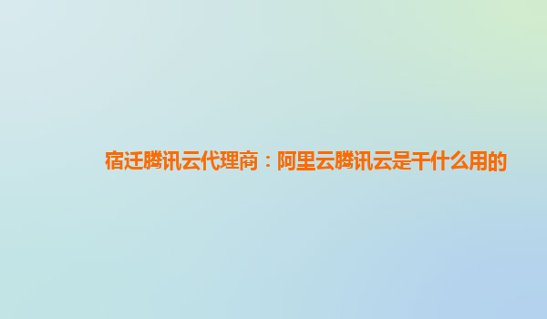宿迁腾讯云代理商：阿里云腾讯云是干什么用的
