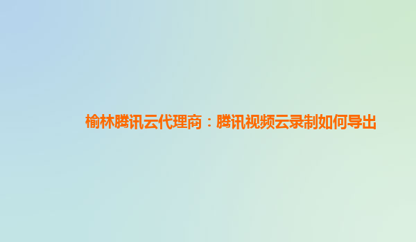 榆林腾讯云代理商：腾讯视频云录制如何导出