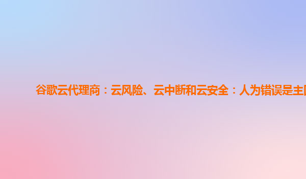 谷歌云代理商：云风险、云中断和云安全：人为错误是主因