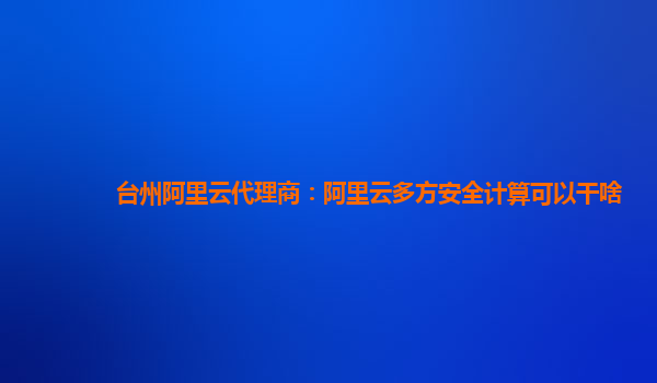 台州阿里云代理商：阿里云多方安全计算可以干啥