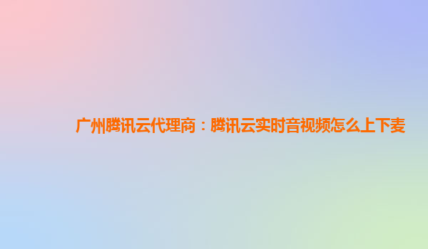 广州腾讯云代理商：腾讯云实时音视频怎么上下麦