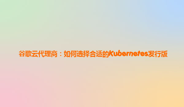 谷歌云代理商：如何选择合适的Kubernetes发行版