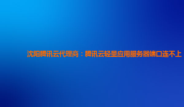 沈阳腾讯云代理商：腾讯云轻量应用服务器端口连不上