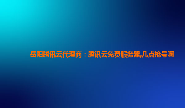 岳阳腾讯云代理商：腾讯云免费服务器,几点抢号啊