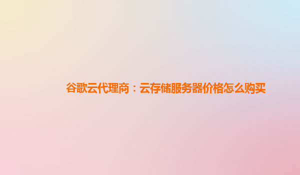 谷歌云代理商：云存储服务器价格怎么购买