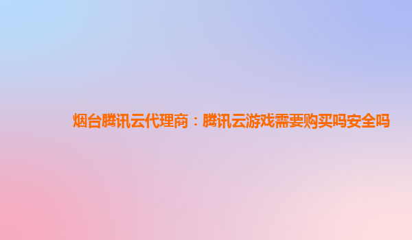 烟台腾讯云代理商：腾讯云游戏需要购买吗安全吗