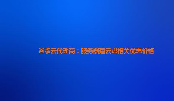 谷歌云代理商：服务器建云盘相关优惠价格