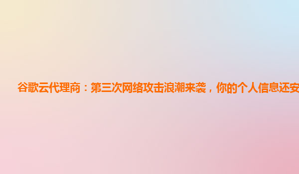 谷歌云代理商：第三次网络攻击浪潮来袭，你的个人信息还安全吗？