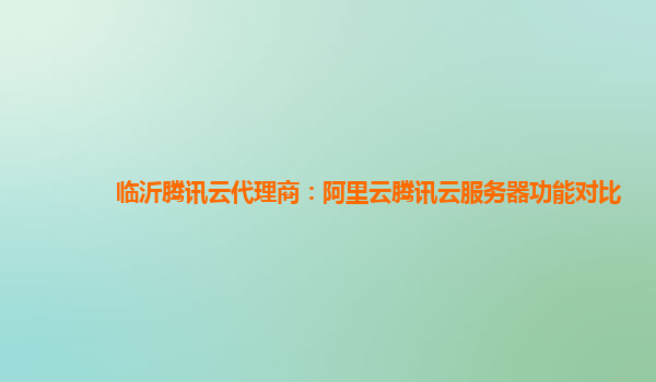 临沂腾讯云代理商：阿里云腾讯云服务器功能对比