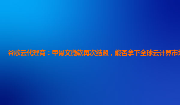 谷歌云代理商：甲骨文微软再次结盟，能否拿下全球云计算市场第一？