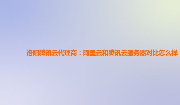 洛阳腾讯云代理商：阿里云和腾讯云服务器对比怎么样