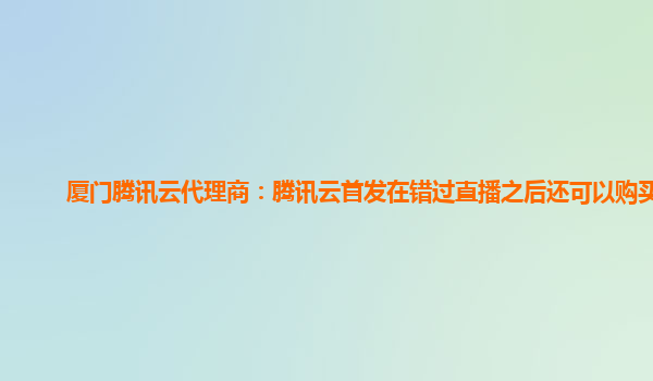 厦门腾讯云代理商：腾讯云首发在错过直播之后还可以购买嘛