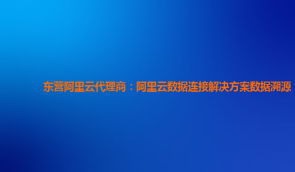 东营阿里云代理商：阿里云数据连接解决方案数据溯源