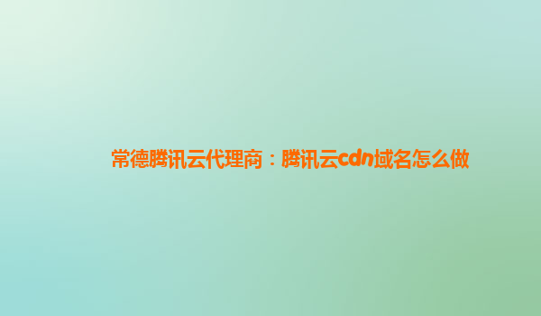 常德腾讯云代理商：腾讯云cdn域名怎么做