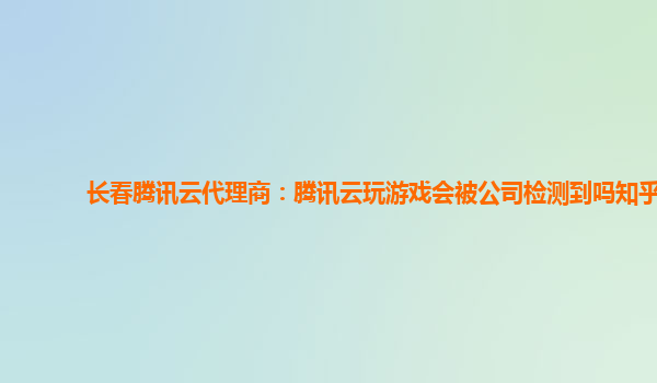长春腾讯云代理商：腾讯云玩游戏会被公司检测到吗知乎