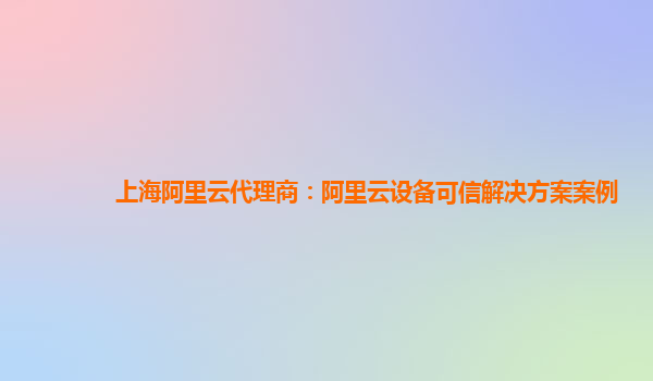 上海阿里云代理商：阿里云设备可信解决方案案例