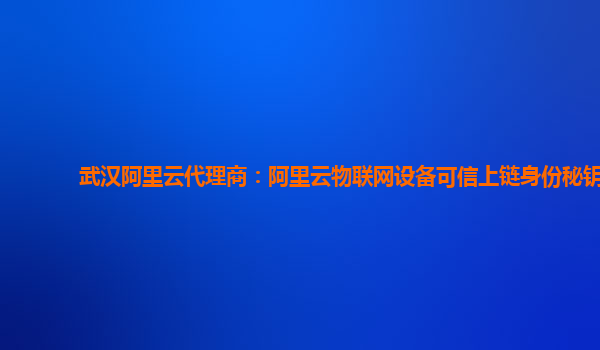 武汉阿里云代理商：阿里云物联网设备可信上链身份秘钥