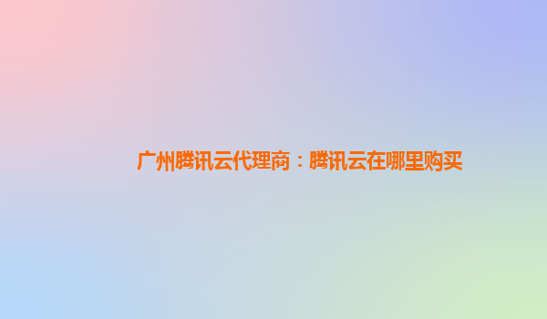 广州腾讯云代理商：腾讯云在哪里购买