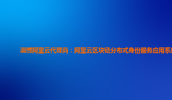 淄博阿里云代理商：阿里云区块链分布式身份服务应用系统