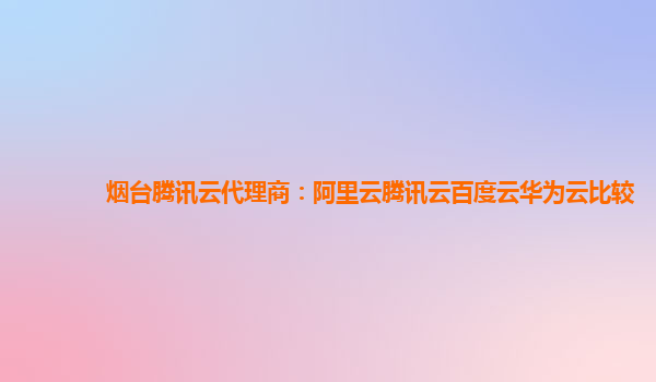 烟台腾讯云代理商：阿里云腾讯云百度云华为云比较