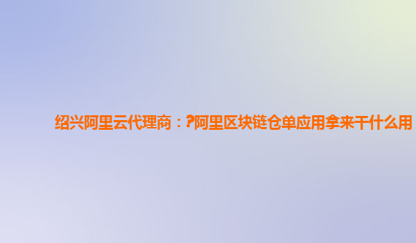绍兴阿里云代理商：?阿里区块链仓单应用拿来干什么用