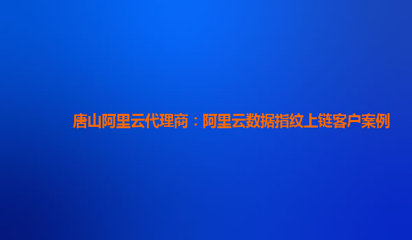 唐山阿里云代理商：阿里云数据指纹上链客户案例