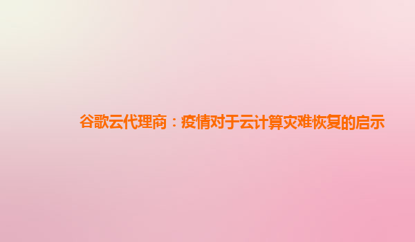 谷歌云代理商：疫情对于云计算灾难恢复的启示