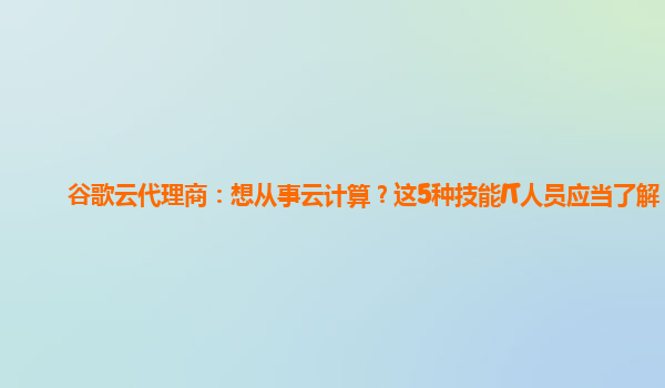 谷歌云代理商：想从事云计算？这5种技能IT人员应当了解