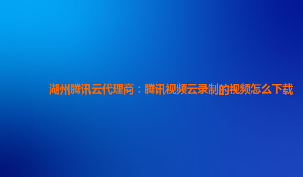 湖州腾讯云代理商：腾讯视频云录制的视频怎么下载