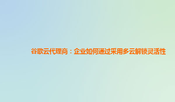 谷歌云代理商：企业如何通过采用多云解锁灵活性