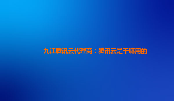 九江腾讯云代理商：腾讯云是干嘛用的