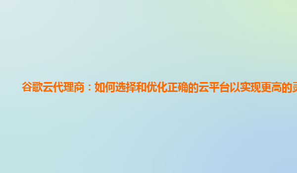 谷歌云代理商：如何选择和优化正确的云平台以实现更高的灵活性