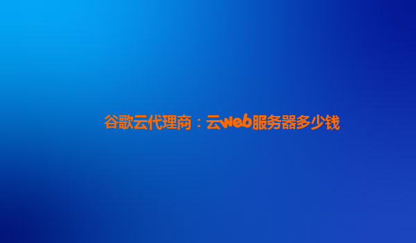 谷歌云代理商：云web服务器多少钱