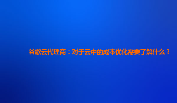 谷歌云代理商：对于云中的成本优化需要了解什么？