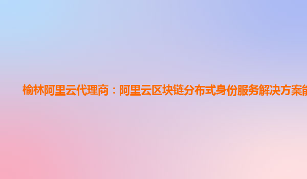 榆林阿里云代理商：阿里云区块链分布式身份服务解决方案能干啥