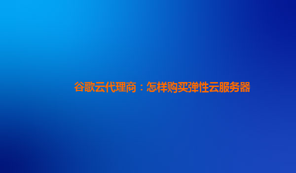 谷歌云代理商：怎样购买弹性云服务器