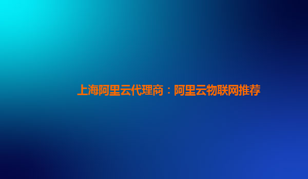 上海阿里云代理商：阿里云物联网推荐