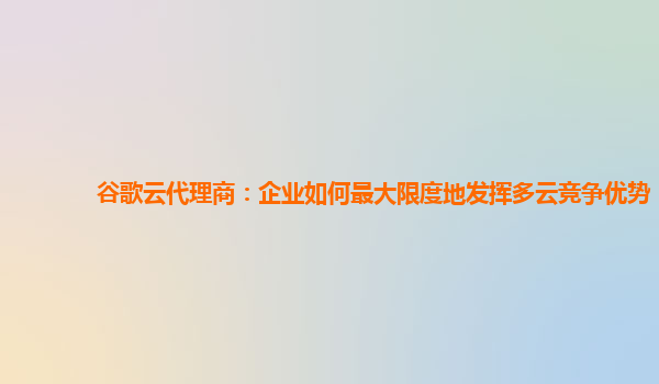 谷歌云代理商：企业如何最大限度地发挥多云竞争优势