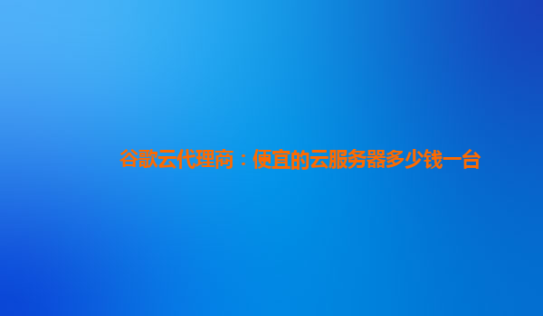 谷歌云代理商：便宜的云服务器多少钱一台