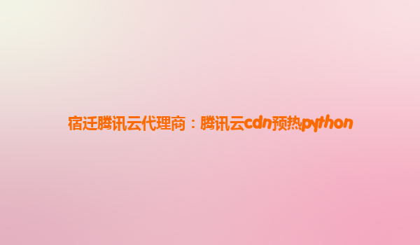 宿迁腾讯云代理商：腾讯云cdn预热python